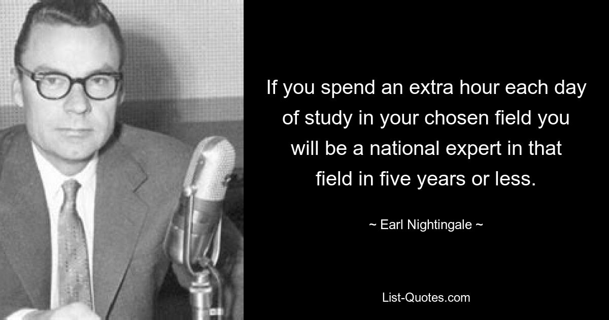 If you spend an extra hour each day of study in your chosen field you will be a national expert in that field in five years or less. — © Earl Nightingale