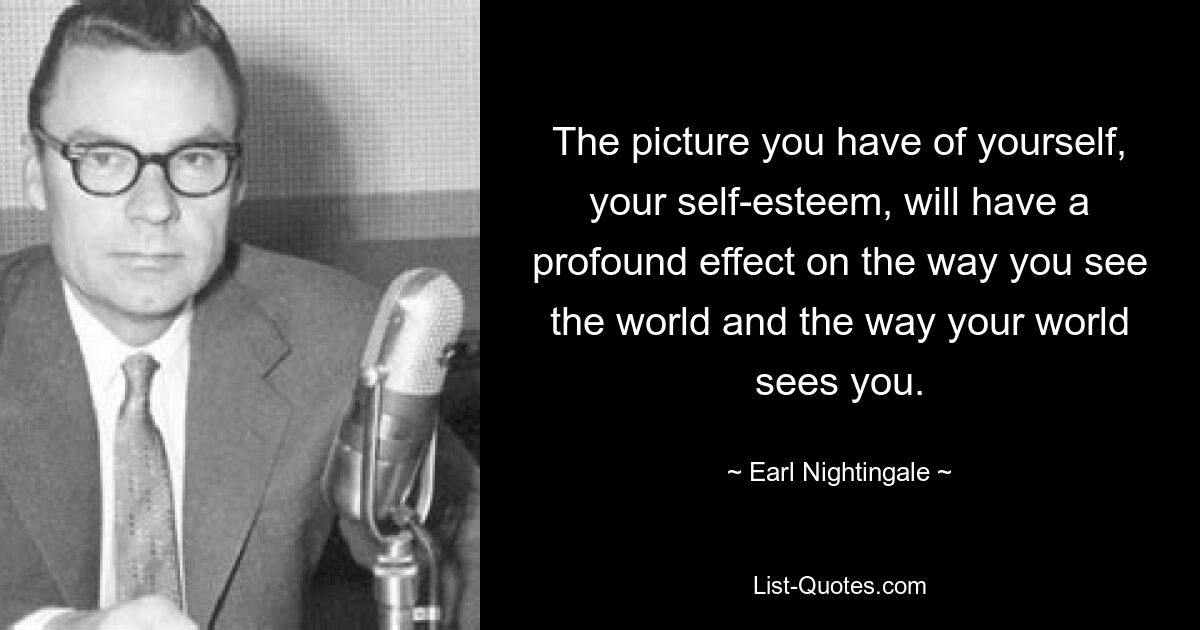 The picture you have of yourself, your self-esteem, will have a profound effect on the way you see the world and the way your world sees you. — © Earl Nightingale