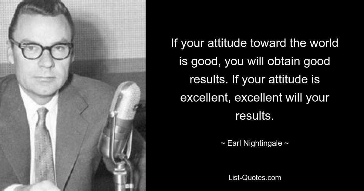 If your attitude toward the world is good, you will obtain good results. If your attitude is excellent, excellent will your results. — © Earl Nightingale