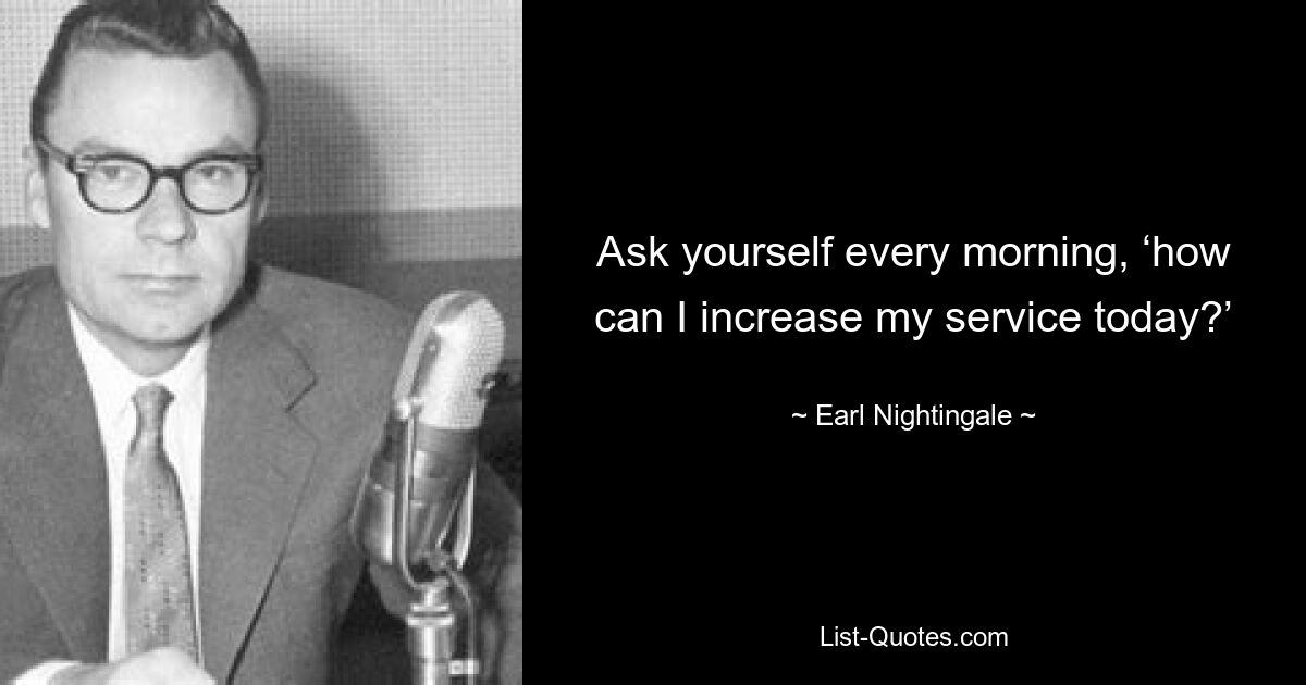 Ask yourself every morning, ‘how can I increase my service today?’ — © Earl Nightingale