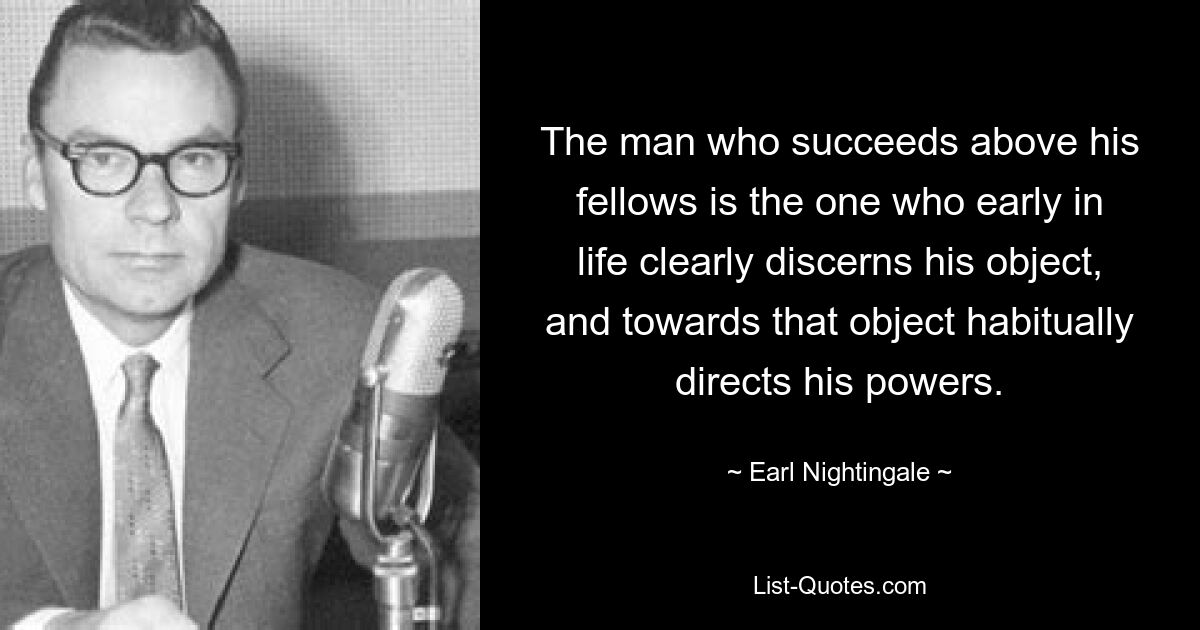 The man who succeeds above his fellows is the one who early in life clearly discerns his object, and towards that object habitually directs his powers. — © Earl Nightingale