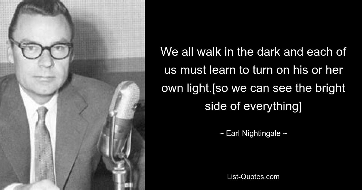 We all walk in the dark and each of us must learn to turn on his or her own light.[so we can see the bright side of everything] — © Earl Nightingale