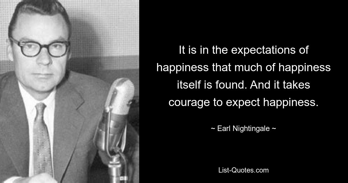 It is in the expectations of happiness that much of happiness itself is found. And it takes courage to expect happiness. — © Earl Nightingale