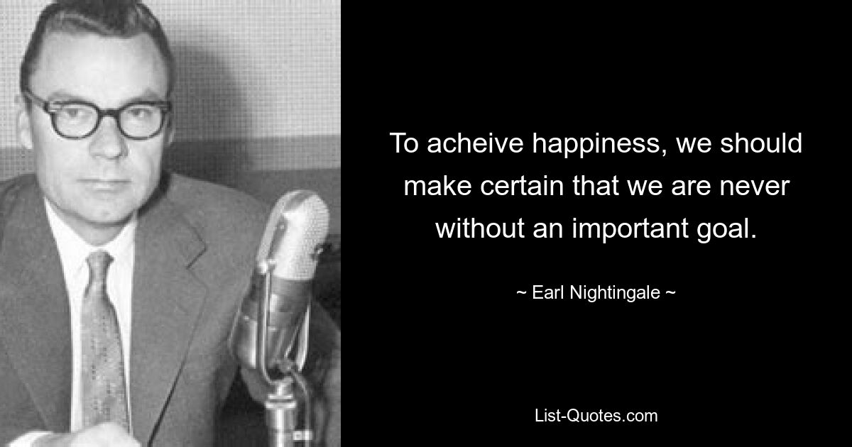 To acheive happiness, we should make certain that we are never without an important goal. — © Earl Nightingale