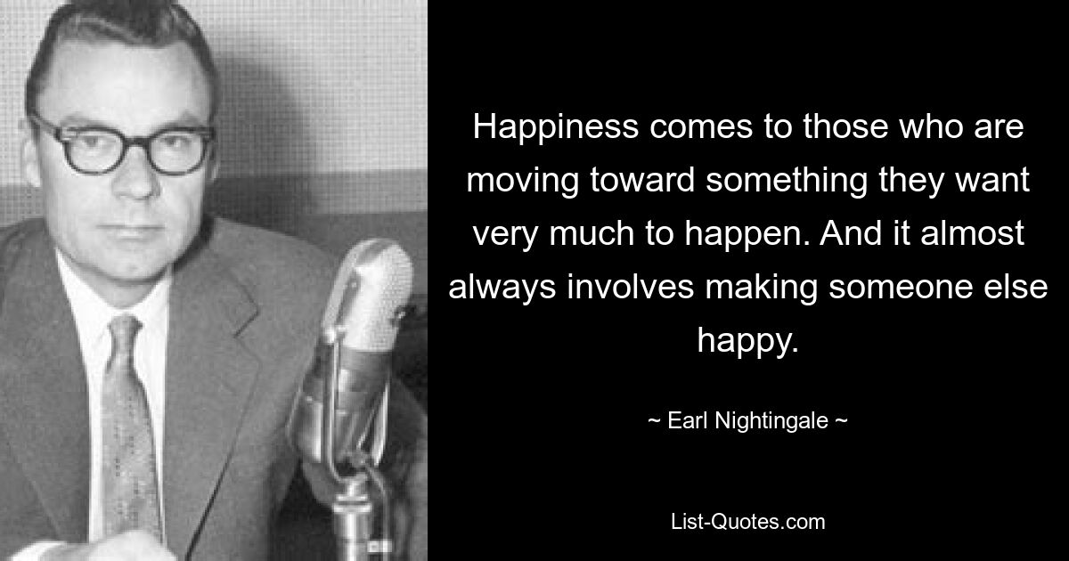 Happiness comes to those who are moving toward something they want very much to happen. And it almost always involves making someone else happy. — © Earl Nightingale