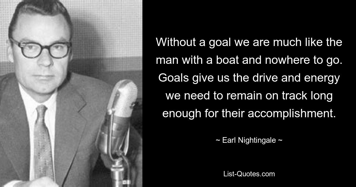 Without a goal we are much like the man with a boat and nowhere to go. Goals give us the drive and energy we need to remain on track long enough for their accomplishment. — © Earl Nightingale