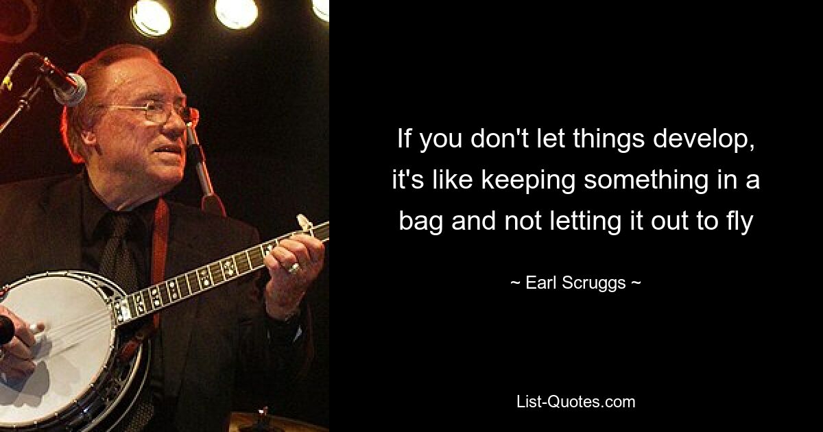 If you don't let things develop, it's like keeping something in a bag and not letting it out to fly — © Earl Scruggs