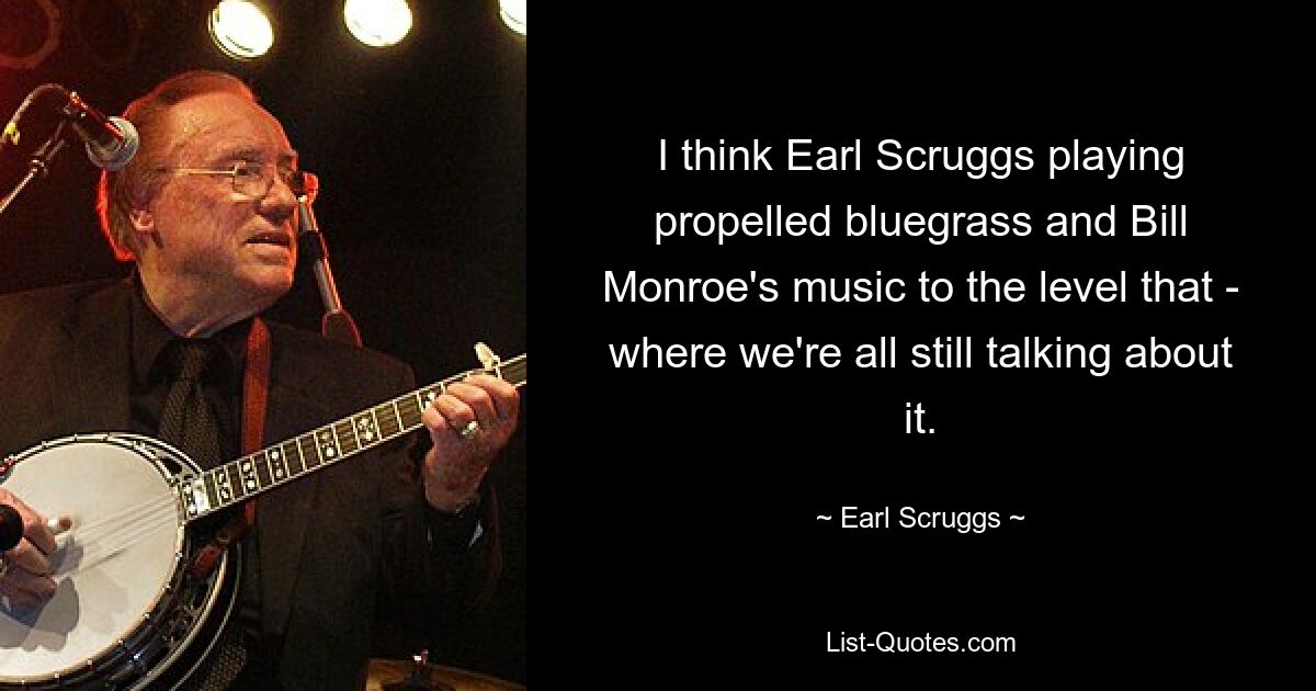 I think Earl Scruggs playing propelled bluegrass and Bill Monroe's music to the level that - where we're all still talking about it. — © Earl Scruggs