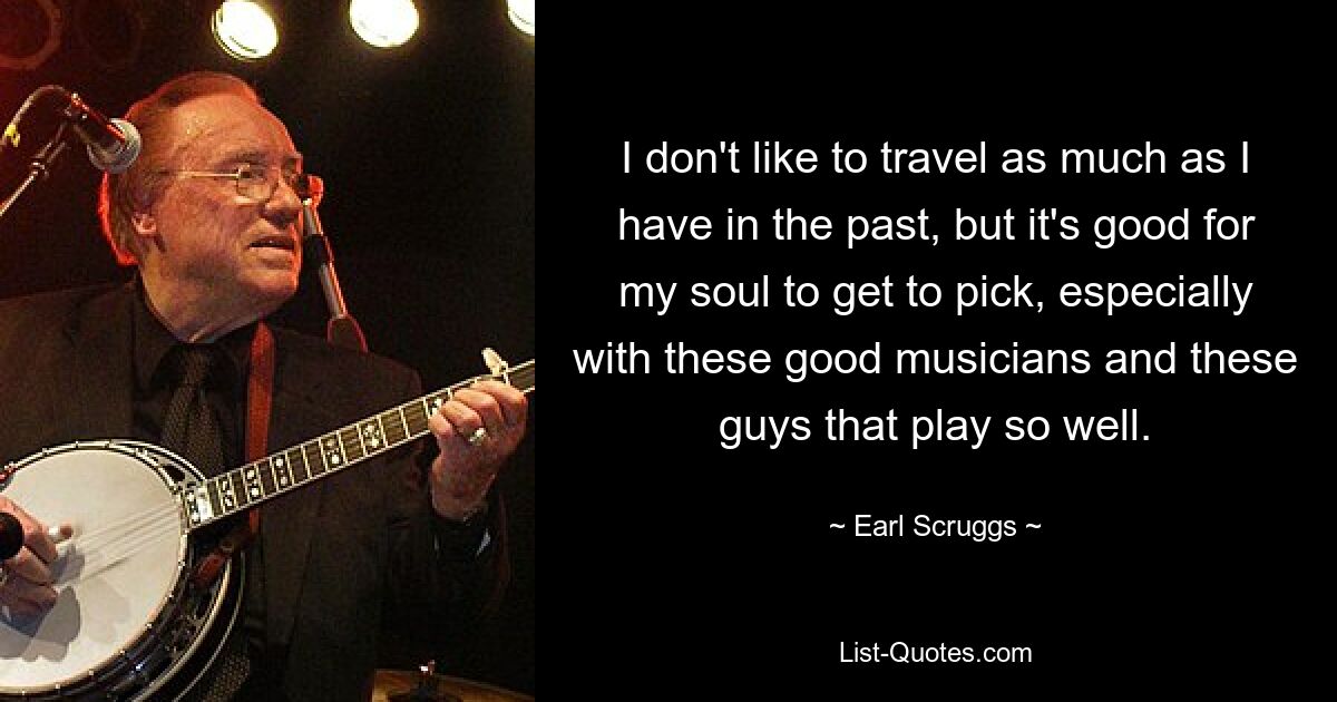 I don't like to travel as much as I have in the past, but it's good for my soul to get to pick, especially with these good musicians and these guys that play so well. — © Earl Scruggs