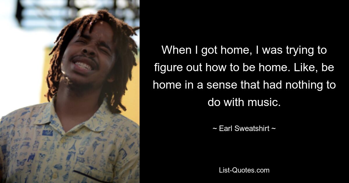 When I got home, I was trying to figure out how to be home. Like, be home in a sense that had nothing to do with music. — © Earl Sweatshirt