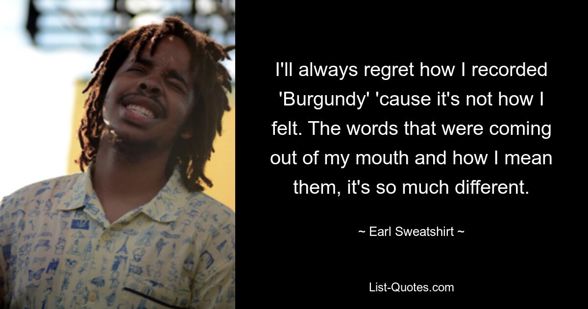 I'll always regret how I recorded 'Burgundy' 'cause it's not how I felt. The words that were coming out of my mouth and how I mean them, it's so much different. — © Earl Sweatshirt