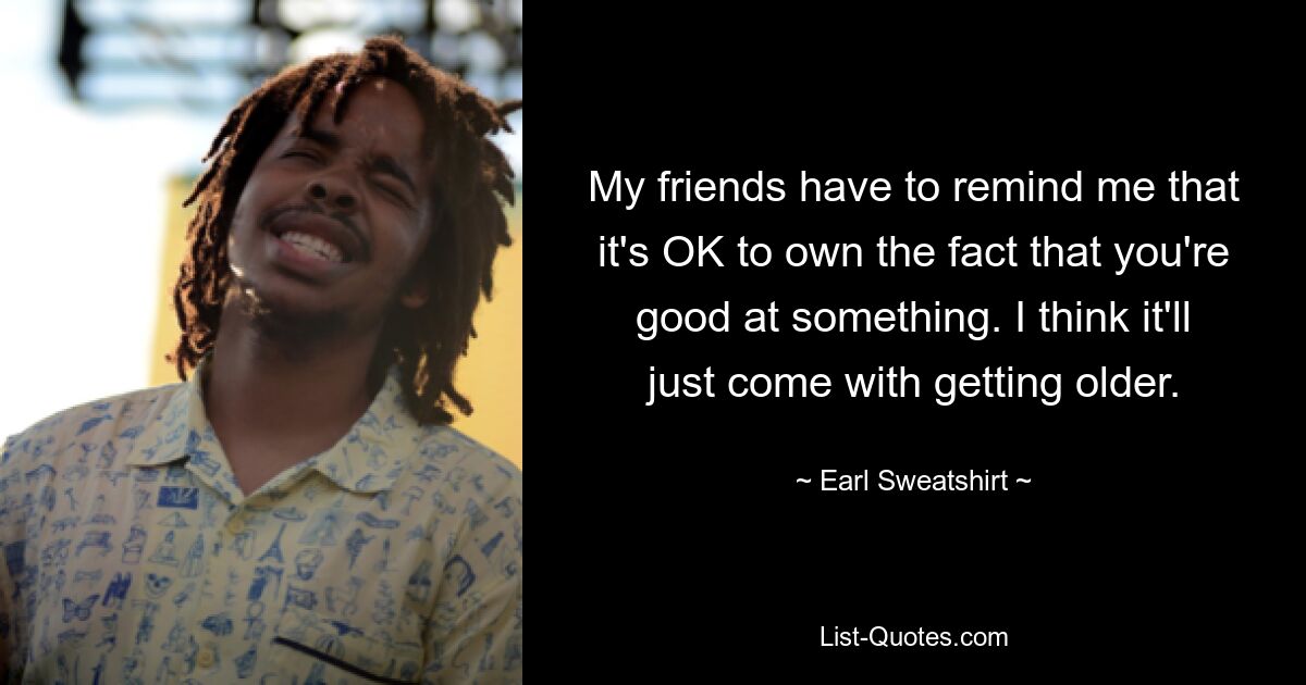 My friends have to remind me that it's OK to own the fact that you're good at something. I think it'll just come with getting older. — © Earl Sweatshirt