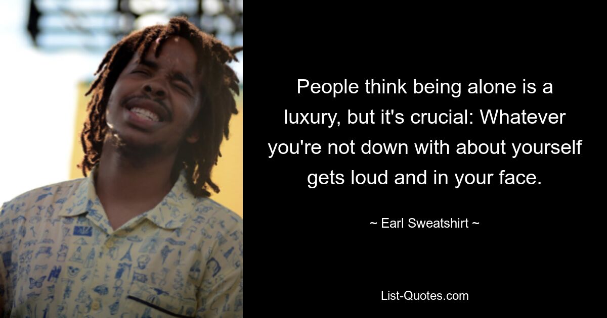 People think being alone is a luxury, but it's crucial: Whatever you're not down with about yourself gets loud and in your face. — © Earl Sweatshirt