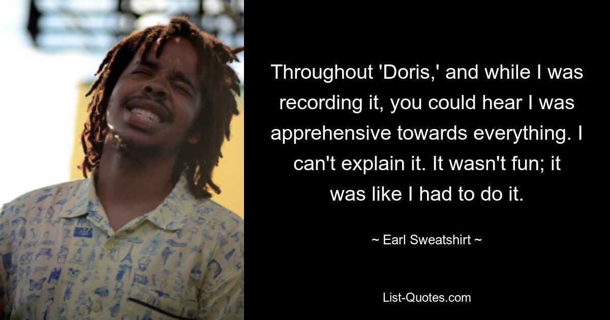 Throughout 'Doris,' and while I was recording it, you could hear I was apprehensive towards everything. I can't explain it. It wasn't fun; it was like I had to do it. — © Earl Sweatshirt