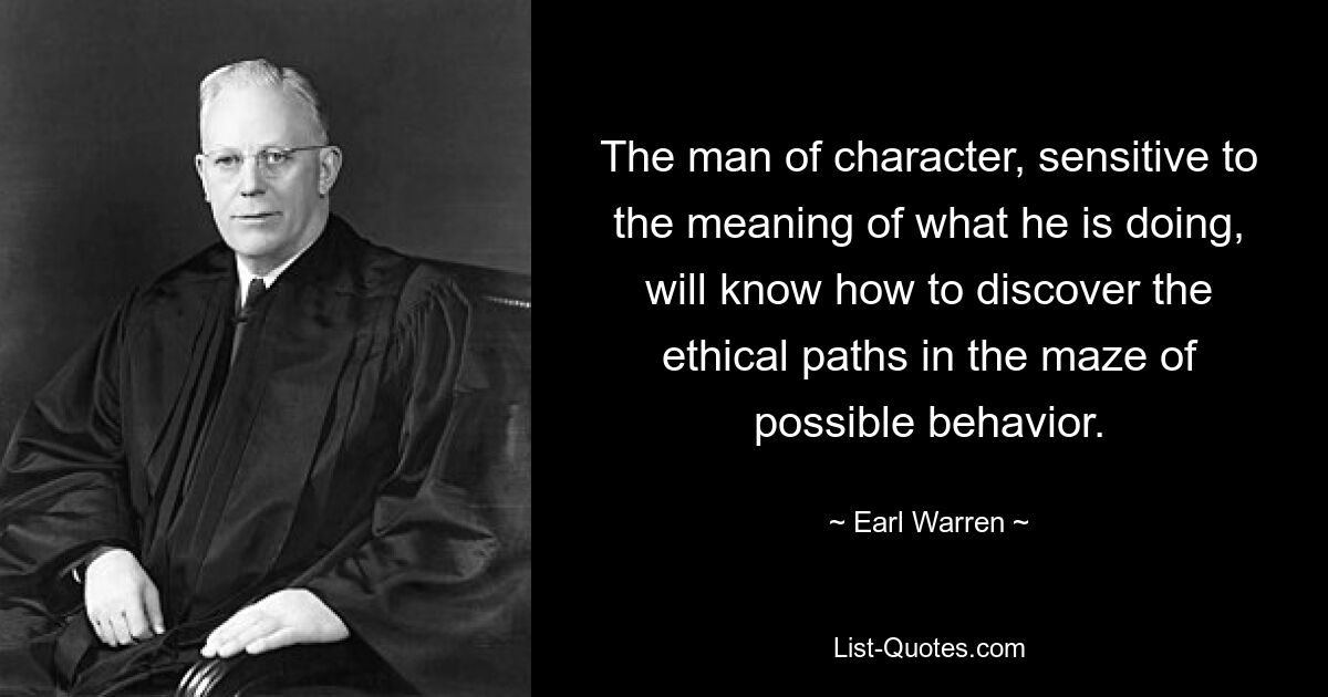 The man of character, sensitive to the meaning of what he is doing, will know how to discover the ethical paths in the maze of possible behavior. — © Earl Warren