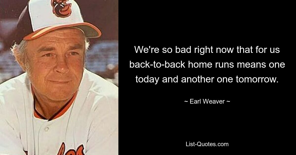 We're so bad right now that for us back-to-back home runs means one today and another one tomorrow. — © Earl Weaver