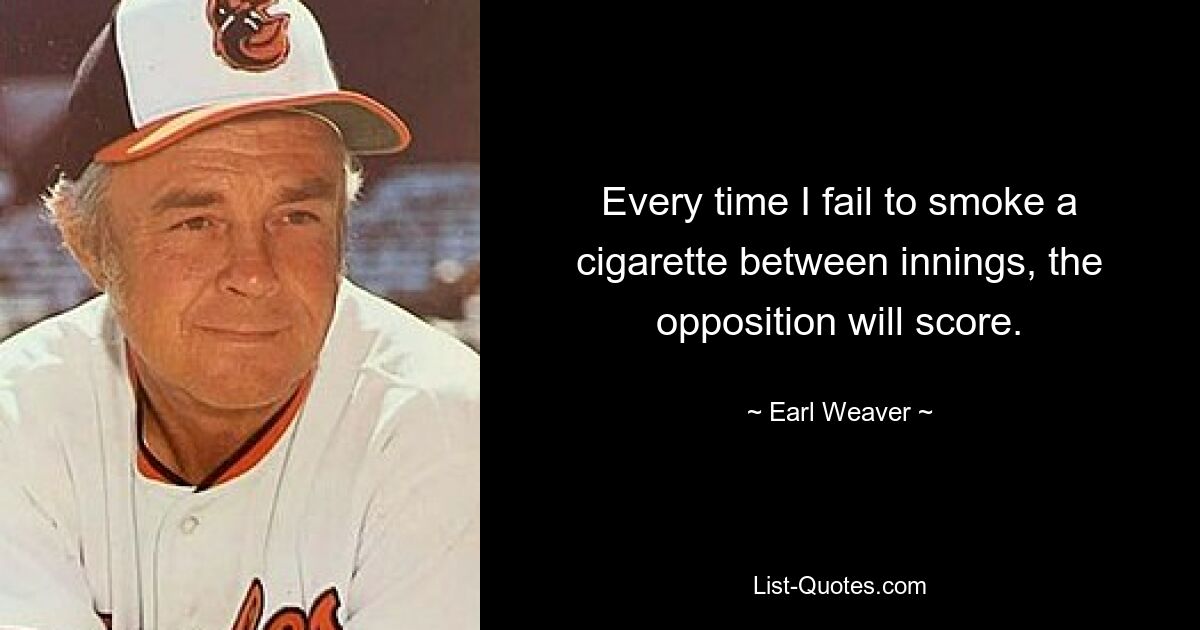 Every time I fail to smoke a cigarette between innings, the opposition will score. — © Earl Weaver