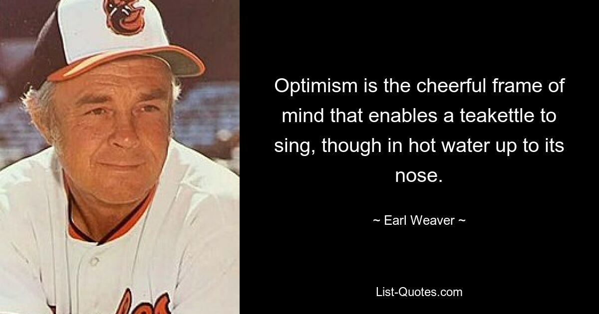 Optimism is the cheerful frame of mind that enables a teakettle to sing, though in hot water up to its nose. — © Earl Weaver