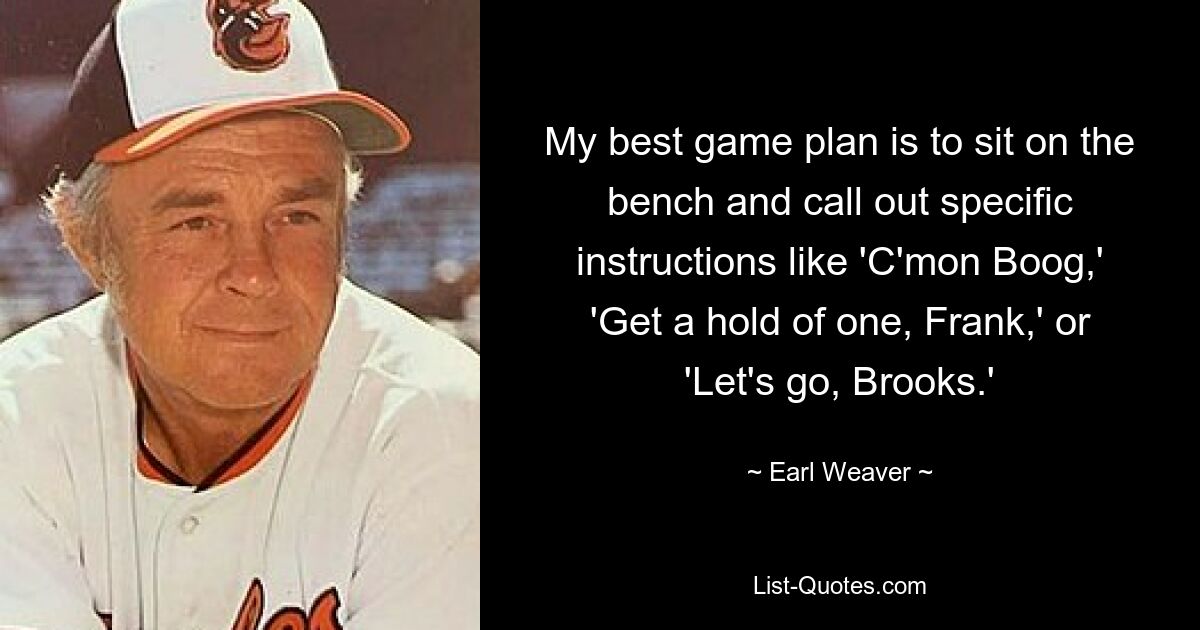 My best game plan is to sit on the bench and call out specific instructions like 'C'mon Boog,' 'Get a hold of one, Frank,' or 'Let's go, Brooks.' — © Earl Weaver