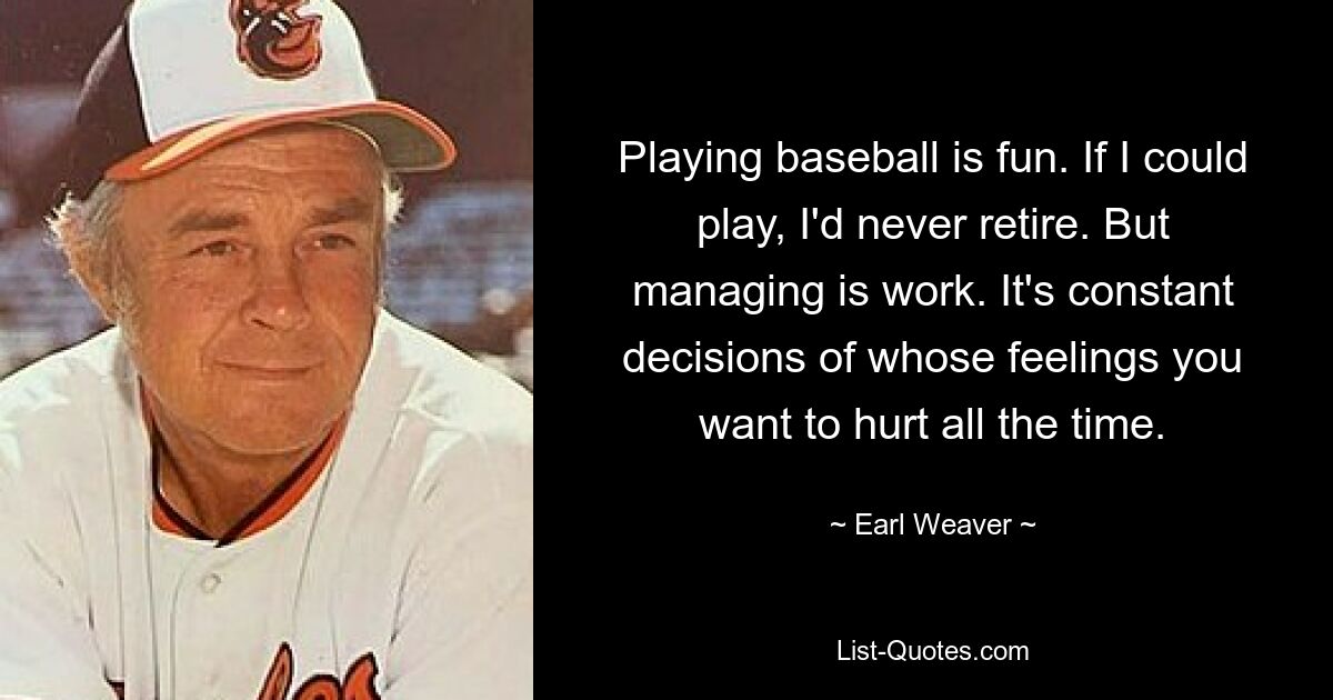 Playing baseball is fun. If I could play, I'd never retire. But managing is work. It's constant decisions of whose feelings you want to hurt all the time. — © Earl Weaver