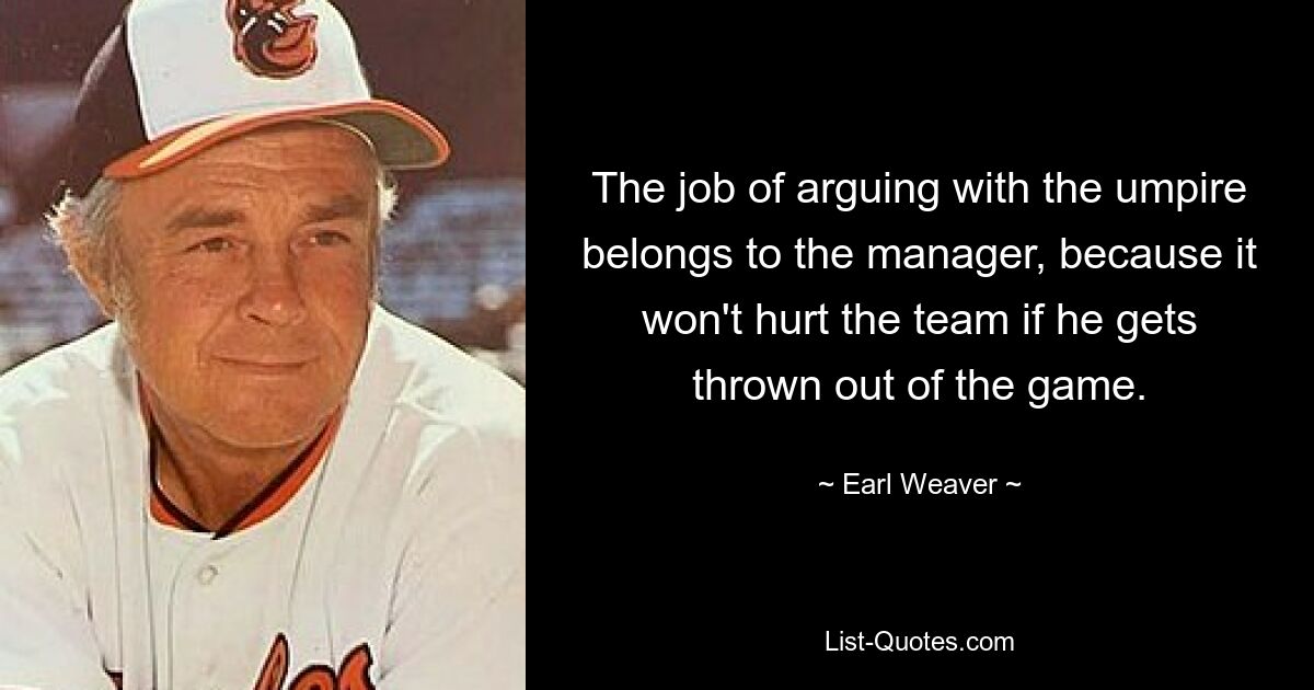 The job of arguing with the umpire belongs to the manager, because it won't hurt the team if he gets thrown out of the game. — © Earl Weaver