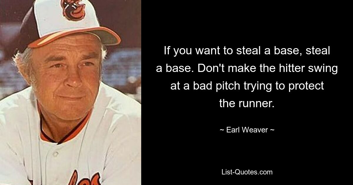 If you want to steal a base, steal a base. Don't make the hitter swing at a bad pitch trying to protect the runner. — © Earl Weaver