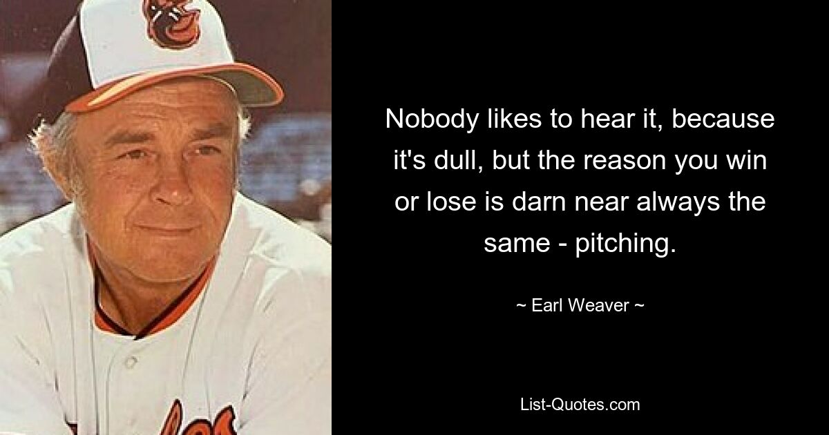 Nobody likes to hear it, because it's dull, but the reason you win or lose is darn near always the same - pitching. — © Earl Weaver