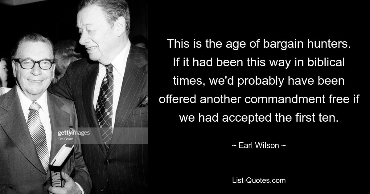 This is the age of bargain hunters. If it had been this way in biblical times, we'd probably have been offered another commandment free if we had accepted the first ten. — © Earl Wilson