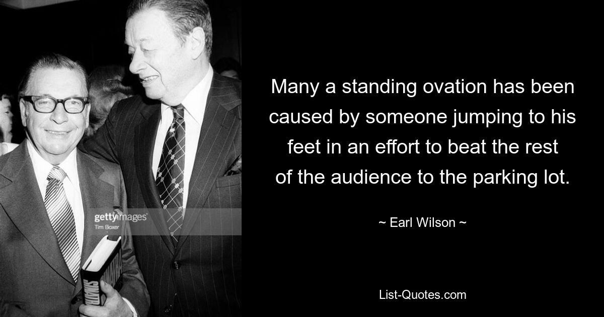 Many a standing ovation has been caused by someone jumping to his feet in an effort to beat the rest of the audience to the parking lot. — © Earl Wilson