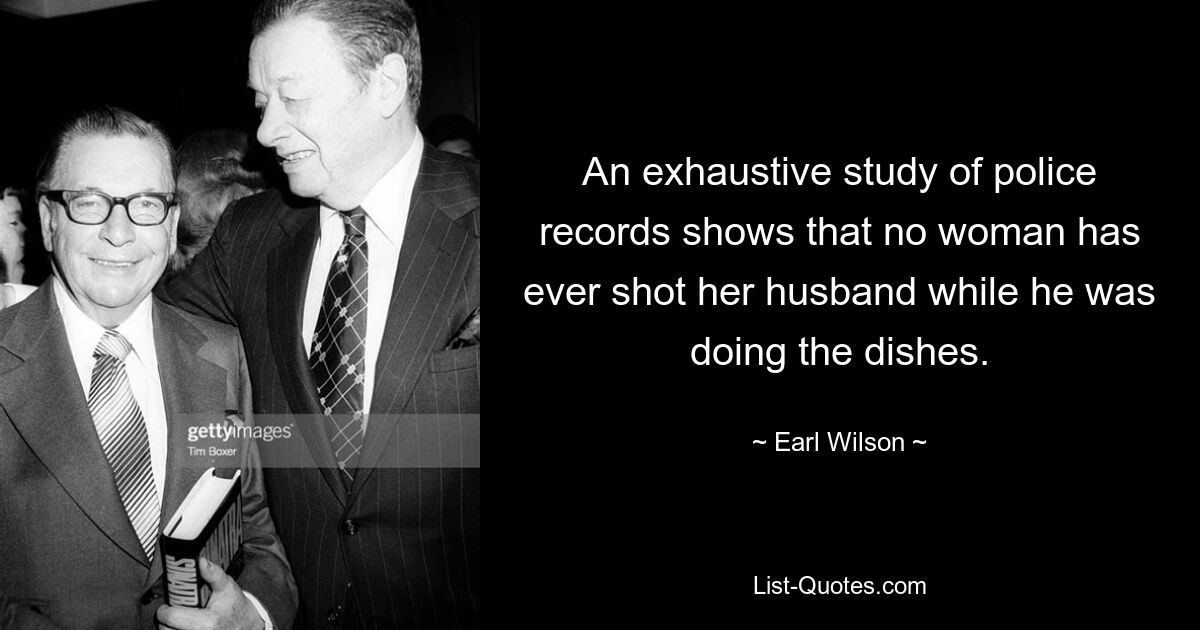 An exhaustive study of police records shows that no woman has ever shot her husband while he was doing the dishes. — © Earl Wilson