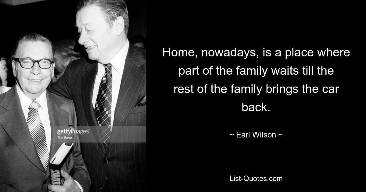 Home, nowadays, is a place where part of the family waits till the rest of the family brings the car back. — © Earl Wilson