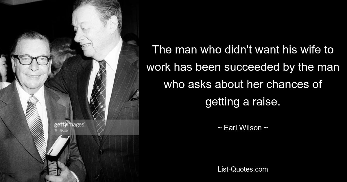 The man who didn't want his wife to work has been succeeded by the man who asks about her chances of getting a raise. — © Earl Wilson