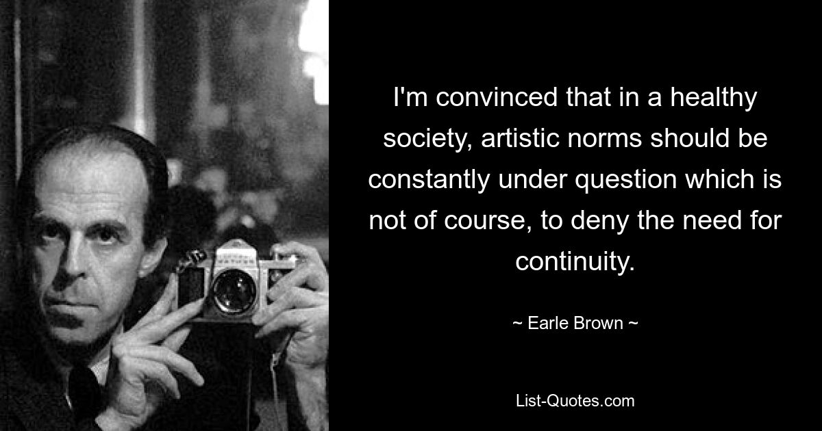 I'm convinced that in a healthy society, artistic norms should be constantly under question which is not of course, to deny the need for continuity. — © Earle Brown