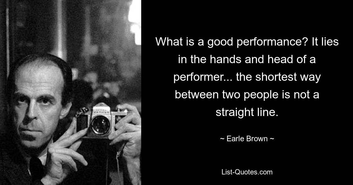 What is a good performance? It lies in the hands and head of a performer... the shortest way between two people is not a straight line. — © Earle Brown