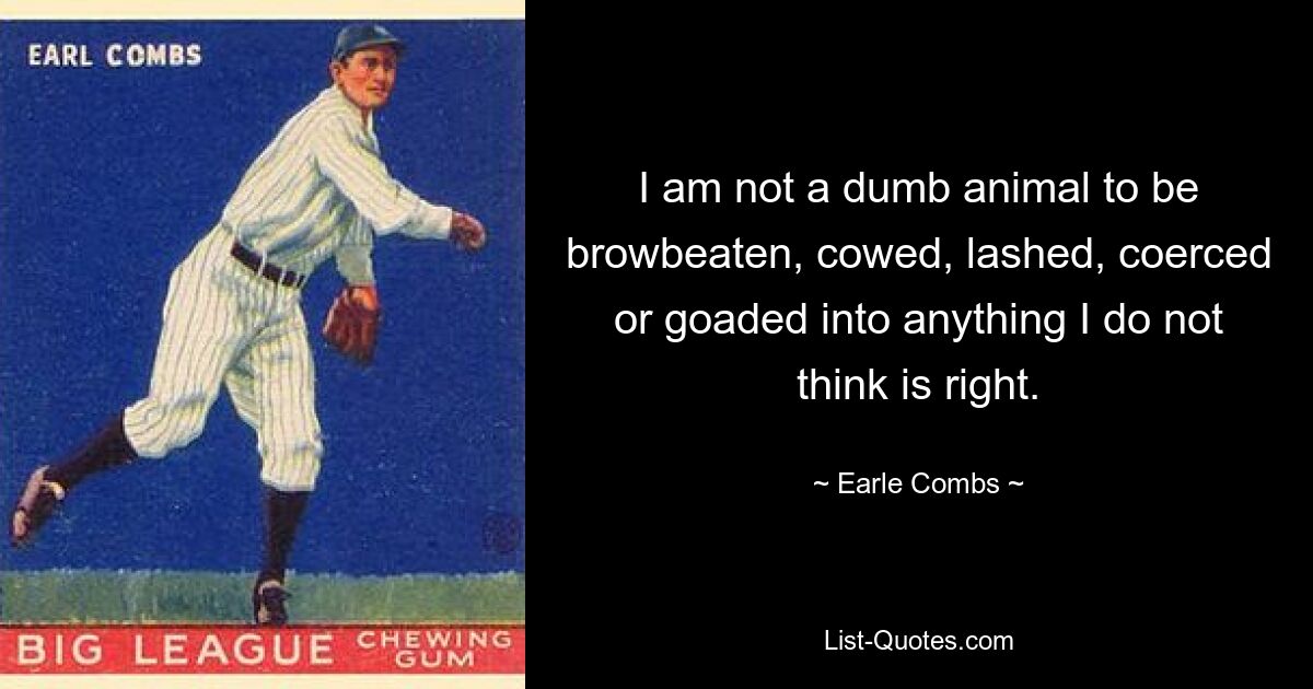 I am not a dumb animal to be browbeaten, cowed, lashed, coerced or goaded into anything I do not think is right. — © Earle Combs