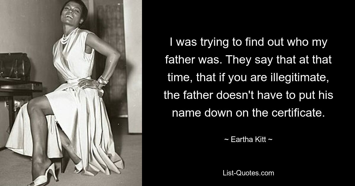 I was trying to find out who my father was. They say that at that time, that if you are illegitimate, the father doesn't have to put his name down on the certificate. — © Eartha Kitt