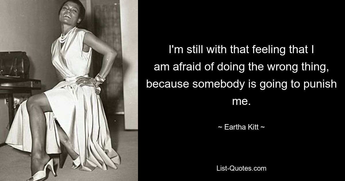 I'm still with that feeling that I am afraid of doing the wrong thing, because somebody is going to punish me. — © Eartha Kitt