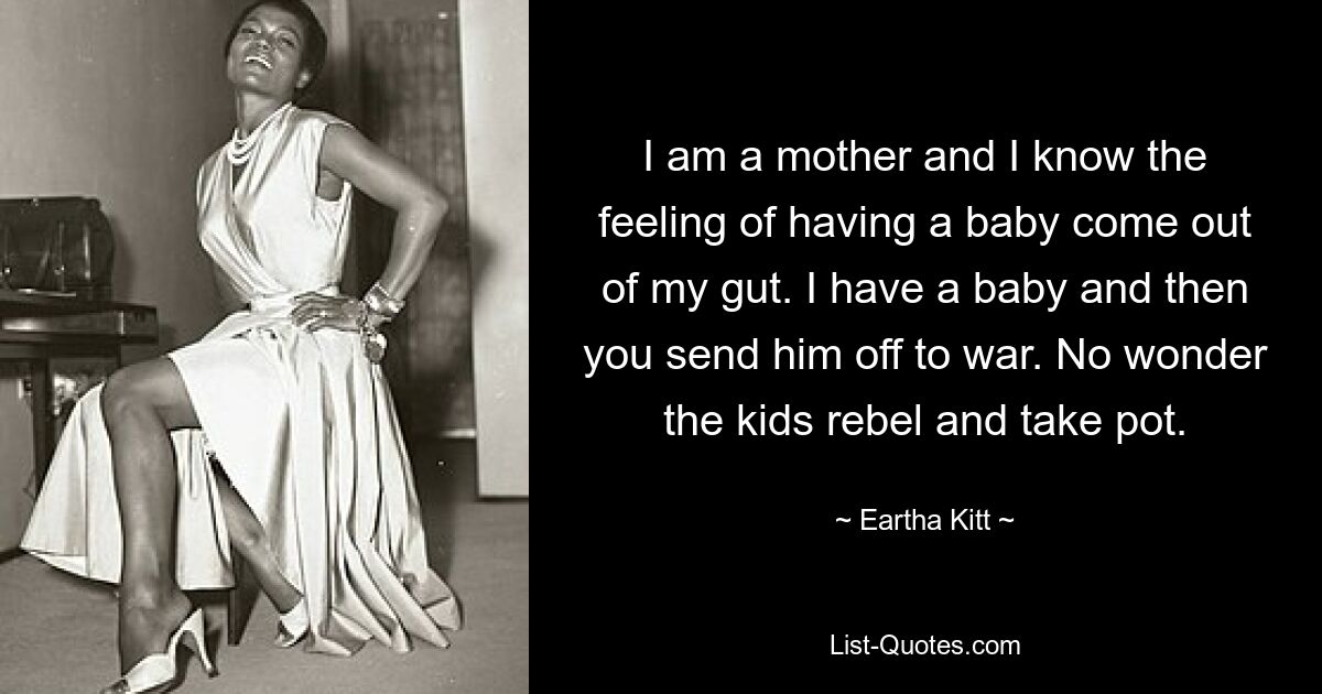 I am a mother and I know the feeling of having a baby come out of my gut. I have a baby and then you send him off to war. No wonder the kids rebel and take pot. — © Eartha Kitt