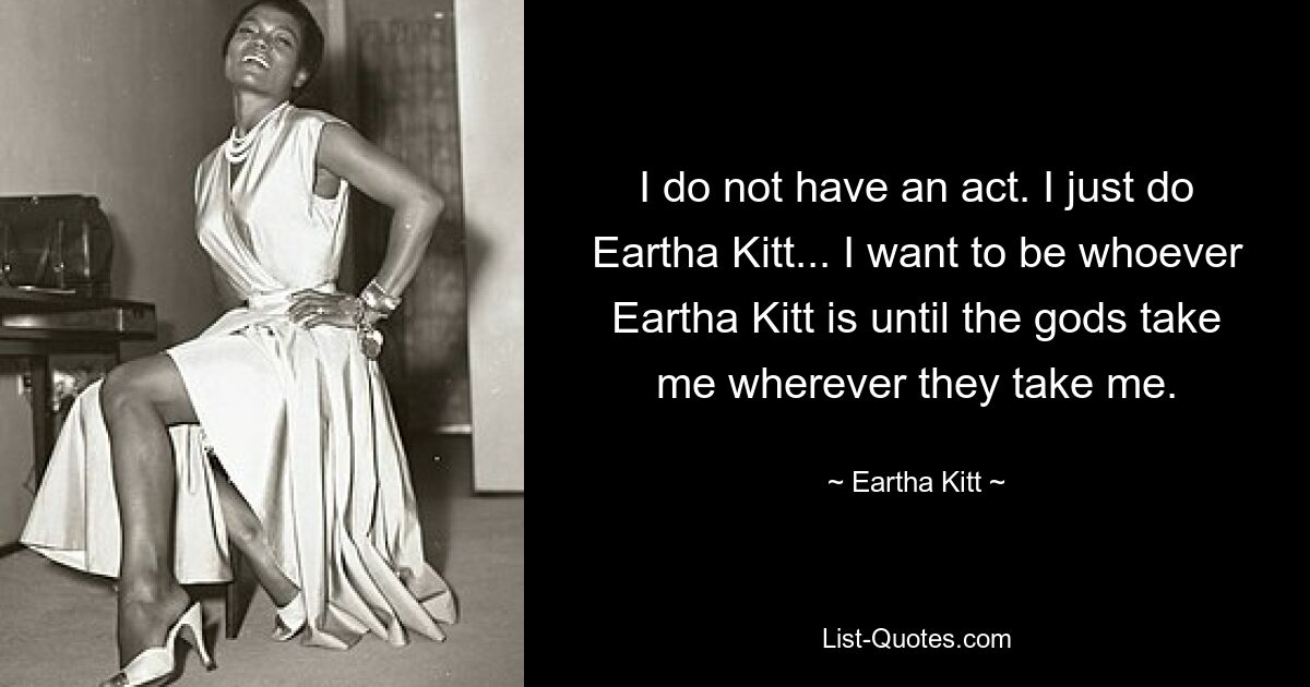 I do not have an act. I just do Eartha Kitt... I want to be whoever Eartha Kitt is until the gods take me wherever they take me. — © Eartha Kitt