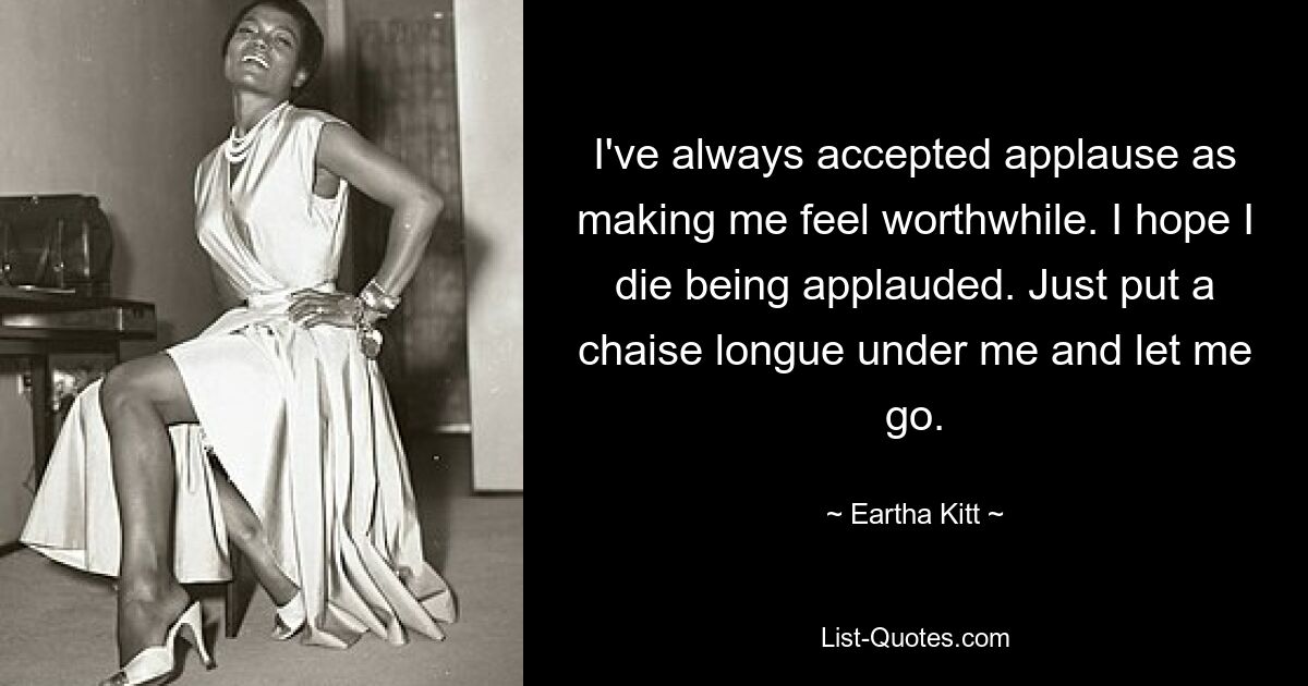 I've always accepted applause as making me feel worthwhile. I hope I die being applauded. Just put a chaise longue under me and let me go. — © Eartha Kitt