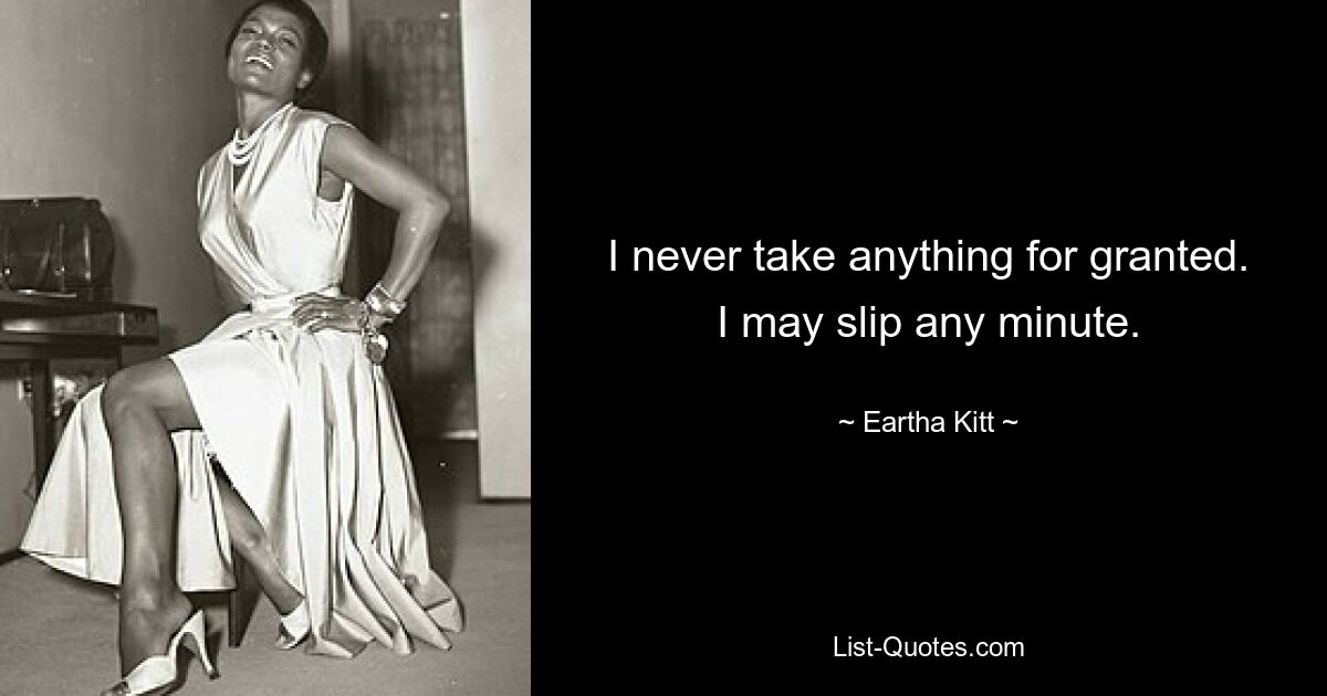 I never take anything for granted. I may slip any minute. — © Eartha Kitt