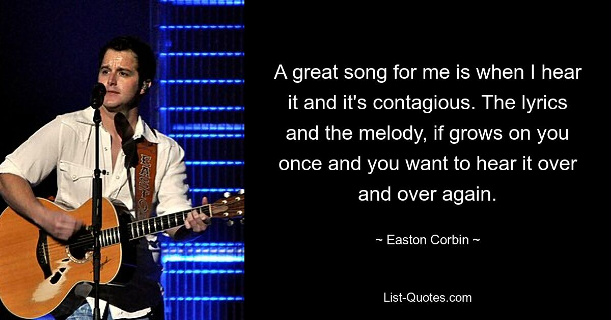 A great song for me is when I hear it and it's contagious. The lyrics and the melody, if grows on you once and you want to hear it over and over again. — © Easton Corbin