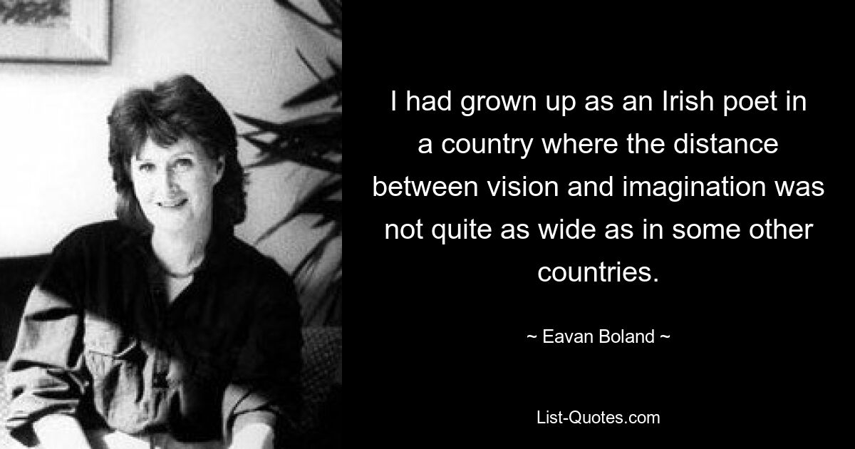 I had grown up as an Irish poet in a country where the distance between vision and imagination was not quite as wide as in some other countries. — © Eavan Boland