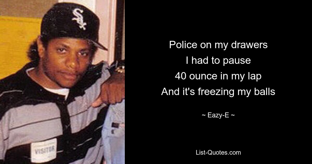 Police on my drawers
I had to pause
40 ounce in my lap
And it's freezing my balls — © Eazy-E