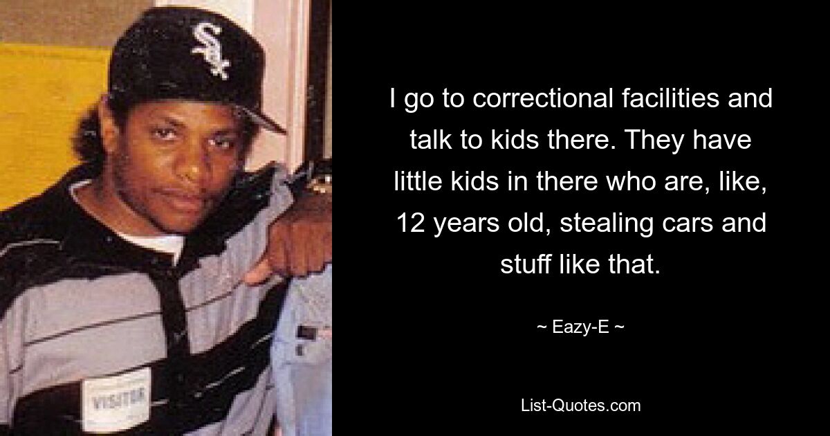 I go to correctional facilities and talk to kids there. They have little kids in there who are, like, 12 years old, stealing cars and stuff like that. — © Eazy-E