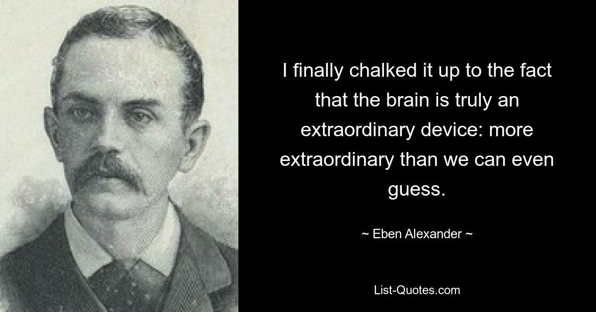 I finally chalked it up to the fact that the brain is truly an extraordinary device: more extraordinary than we can even guess. — © Eben Alexander