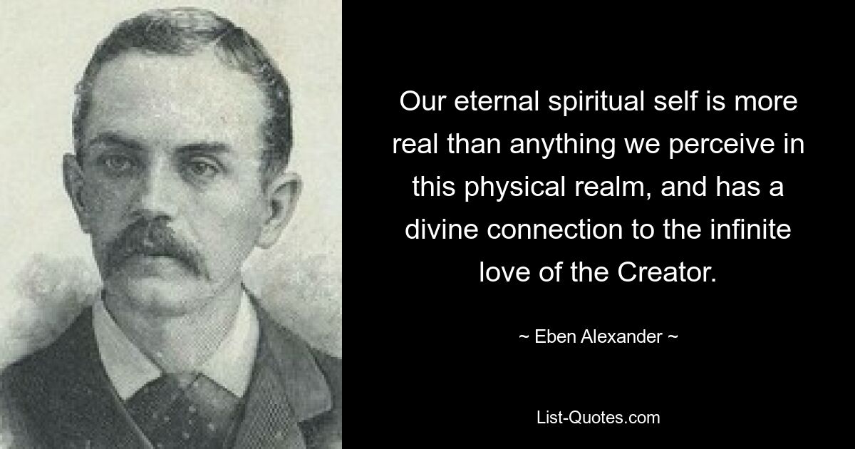 Our eternal spiritual self is more real than anything we perceive in this physical realm, and has a divine connection to the infinite love of the Creator. — © Eben Alexander