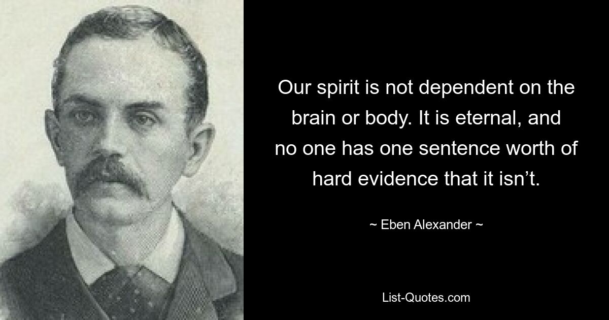 Our spirit is not dependent on the brain or body. It is eternal, and no one has one sentence worth of hard evidence that it isn’t. — © Eben Alexander