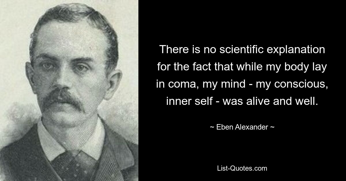 There is no scientific explanation for the fact that while my body lay in coma, my mind - my conscious, inner self - was alive and well. — © Eben Alexander