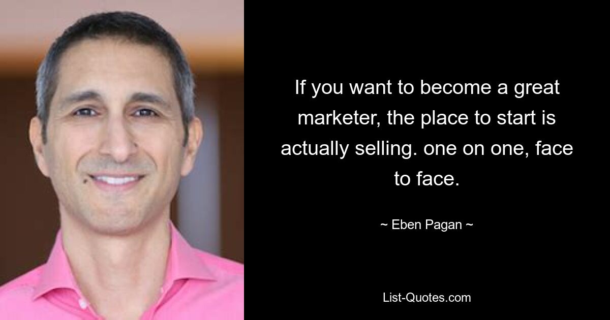 If you want to become a great marketer, the place to start is actually selling. one on one, face to face. — © Eben Pagan